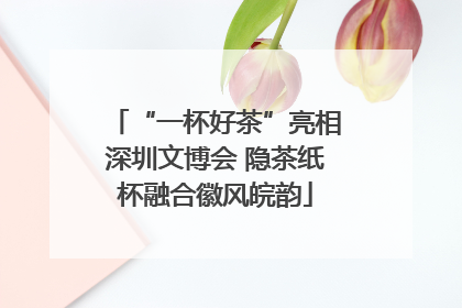 “一杯好茶”亮相深圳文博会 隐茶纸杯融合徽风皖韵